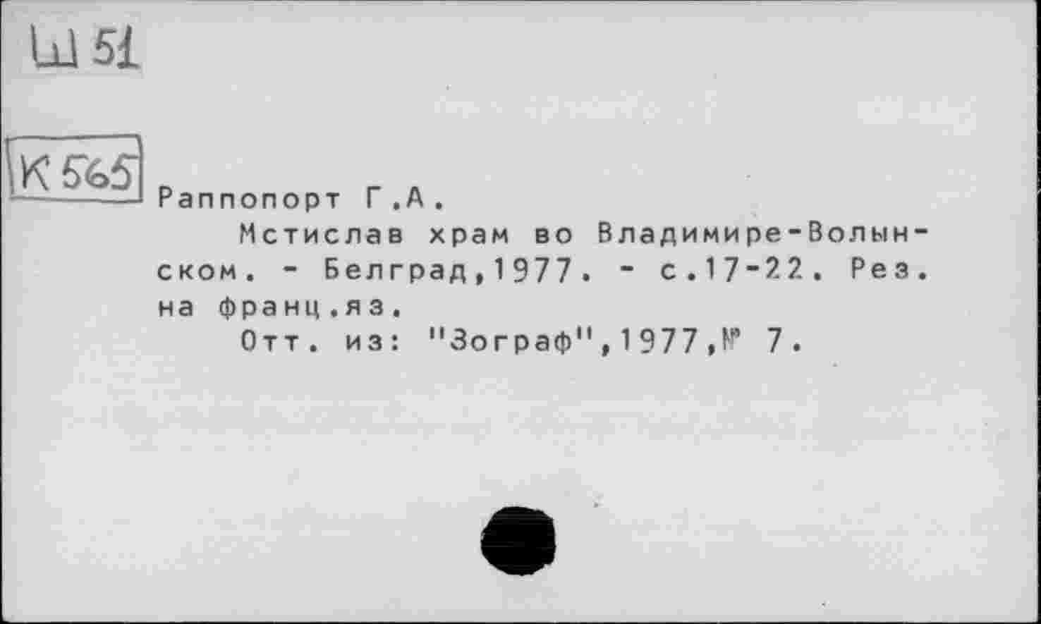 ﻿Ы5£
K5Ï.5
Раппопорт Г.А.
Мстислав храм во Владимире-Волынском. - Бел град, 1 977 . ~ с.17-22. Рез.
на франц.яз.
Отт. из: "Зограф" , 1 977 , N* 7.